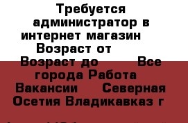 Требуется администратор в интернет магазин.  › Возраст от ­ 22 › Возраст до ­ 40 - Все города Работа » Вакансии   . Северная Осетия,Владикавказ г.